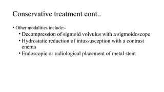 Conservative treatment cont..
• Other modalities include:-
• Decompression of sigmoid volvulus with a sigmoidoscope
• Hydrostatic reduction of intussusception with a contrast
enema
• Endoscopic or radiological placement of metal stent
 