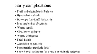 Early complications
• Fluid and electrolyte imbalance
• Hypovolemic shock
• Bowel perforation Peritonitis
• Intra-abdominal abscesses
• Wound sepsis
• Circulatory collapse
• Wound dehiscence
• Fecal fistula
• Aspiration pneumonia
• Postoperative paralytic ileus
• Short-bowel syndrome (as a result of multiple surgeries 69
 