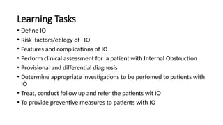 Learning Tasks
• Define IO
• Risk factors/etilogy of IO
• Features and complications of IO
• Perform clinical assessment for a patient with Internal Obstruction
• Provisional and differential diagnosis
• Determine appropriate investigations to be perfomed to patients with
IO
• Treat, conduct follow up and refer the patients wit IO
• To provide preventive measures to patients with IO
 