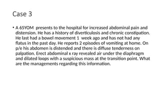 Case 3
• A 65YOM presents to the hospital for increased abdominal pain and
distension. He has a history of diverticulosis and chronic constipation.
He last had a bowel movement 1 week ago and has not had any
flatus in the past day. He reports 2 episodes of vomiting at home. On
p/e his abdomen is distended and there is diffuse tenderness on
palpation. Erect abdominal x ray revealed air under the diaphragm
and dilated loops with a suspicious mass at the transition point. What
are the managements regarding this information.
 
