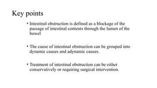 Key points
• Intestinal obstruction is defined as a blockage of the
passage of intestinal contents through the lumen of the
bowel
• The cause of intestinal obstruction can be grouped into
dynamic causes and adynamic causes.
• Treatment of intestinal obstruction can be either
conservatively or requiring surgical intervention.
 