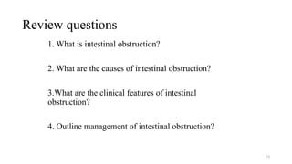 Review questions
1. What is intestinal obstruction?
2. What are the causes of intestinal obstruction?
3.What are the clinical features of intestinal
obstruction?
4. Outline management of intestinal obstruction?
73
 