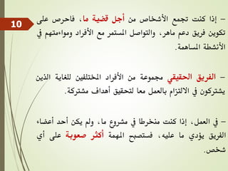 -
‫إذا‬
‫كنت‬
‫جتمع‬
‫األشخاص‬
‫من‬
‫أجل‬
‫قضية‬
‫ما‬
،
‫فاحرص‬
‫على‬
‫تكوين‬
‫فريق‬
‫دعم‬
،‫ماهر‬
‫والتواصل‬
‫املستمر‬
‫مع‬
‫األفراد‬
‫ومواءمت‬
‫هم‬
‫يف‬
‫األنشطة‬
‫املساهمة‬
.
-
‫الفريق‬
‫احلقيقي‬
‫جمموعة‬
‫من‬
‫األفراد‬
‫املختلفني‬
‫للغاية‬
‫ال‬
‫ذين‬
‫يشرتكون‬
‫يف‬
‫االلتزام‬
‫بالعمل‬
‫معا‬
‫لتحقيق‬
‫أهداف‬
‫مشرتكة‬
.
-
‫يف‬
،‫العمل‬
‫إذا‬
‫كنت‬
‫منخرطا‬
‫يف‬
‫مشروع‬
،‫ما‬
‫ومل‬
‫يكن‬
‫أحد‬
‫أعض‬
‫اء‬
‫الفريق‬
‫يؤدي‬
‫ما‬
،‫عليه‬
‫فستصبح‬
‫املهمة‬
‫أكثر‬
‫صعوبة‬
‫على‬
‫أي‬
‫شخص‬
.
10
 