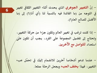 -
ّ
‫ن‬‫إ‬
‫التغيري‬
‫اجلوهري‬
‫الذي‬
‫حيدث‬
‫أثناء‬
‫التغيري‬
‫الثقايف‬
‫تغيري‬
‫يف‬
‫التوجه‬
‫من‬
(
‫ما‬
‫الفائدة‬
‫فيه‬
‫بالنسبة‬
‫لنا‬
(
‫أي‬
‫أنا‬
)
‫؟‬
)
‫إىل‬
(
‫ما‬
‫األفضل‬
‫للصاحل‬
‫العام؟‬
)
.
-
‫إذا‬
‫كنت‬
‫ترغب‬
‫يف‬
‫تغيري‬
‫العامل‬
‫وتكون‬
‫جزءا‬
‫من‬
‫حركة‬
‫الت‬
،‫غيري‬
‫وحتتاج‬
‫إىل‬
‫تفضيل‬
‫اجملموعة‬
‫على‬
،‫الفرد‬
‫جيب‬
‫أن‬
‫تكون‬
‫ع‬
‫لى‬
‫استعداد‬
‫للتواصل‬
‫مع‬
‫اآلخرين‬
.
-
‫عندما‬
‫تدعو‬
‫أشخاصا‬
‫آخرين‬
‫لالنضمام‬
‫إليك‬
‫يف‬
‫ّل‬
‫م‬‫حت‬
‫عبء‬
،‫التغيري‬
‫فهذا‬
‫خيفف‬
‫العبء‬
‫وجيعل‬
‫الرحلة‬
‫ممتعا‬
.
6
 