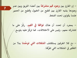 -
‫إن‬
‫الفارق‬
‫بني‬
‫وجود‬
‫قيم‬
‫مشرتكة‬
‫بني‬
‫أعضاء‬
‫الفريق‬
‫وب‬
‫ني‬
‫عدم‬
‫وجودها‬
‫يشبه‬
‫الفارق‬
‫بني‬
‫قطيع‬
‫من‬
‫اخليول‬
‫وقطيع‬
‫من‬
‫احلمري‬
‫عندما‬
‫يكونون‬
‫حتت‬
‫الضغط‬
.
-
‫مبجرد‬
‫أن‬
‫حتدد‬
‫أن‬
‫هناك‬
‫توافقا‬
‫يف‬
‫القيم‬
،
‫ّز‬‫ك‬‫ر‬
‫على‬
‫ما‬
‫تتشاركه‬
،‫معهم‬
‫وليس‬
‫على‬
،‫االختالفات‬
‫فما‬
‫ّز‬‫ك‬‫تر‬
‫عليه‬
‫ي‬
‫توسع‬
.
-
‫دع‬
‫كال‬
‫الطرفني‬
‫يستكشف‬
‫املشكالت‬
‫اليت‬
‫ّدنا‬
‫ح‬‫تو‬
‫بد‬
‫ال‬
‫من‬
‫التفكري‬
‫يف‬
‫املشكالت‬
‫اليت‬
‫ّقنا‬
‫ر‬‫تف‬
.
7
 