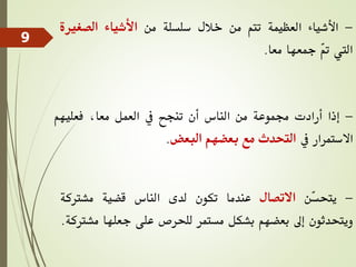 -
‫األشياء‬
‫العظيمة‬
‫تتم‬
‫من‬
‫خالل‬
‫سلسلة‬
‫من‬
‫األشياء‬
‫الصغري‬
‫ة‬
‫اليت‬
ّ
‫مت‬
‫مجعها‬
‫معا‬
.
-
‫إذا‬
‫أرادت‬
‫جمموعة‬
‫من‬
‫الناس‬
‫أن‬
‫تنجح‬
‫يف‬
‫العمل‬
،‫معا‬
‫فعليهم‬
‫االستمرار‬
‫يف‬
‫التحدث‬
‫مع‬
‫بعضهم‬
‫البعض‬
.
-
‫ّن‬
‫س‬‫يتح‬
‫االتصال‬
‫عندما‬
‫تكون‬
‫لدى‬
‫الناس‬
‫قضية‬
‫مشرتكة‬
‫ويتحدثون‬
‫إىل‬
‫بعضهم‬
‫بشكل‬
‫مستمر‬
‫للحرص‬
‫على‬
‫جعلها‬
‫م‬
‫شرتكة‬
.
9
 