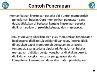 Contoh Penerapan
Memanfaatkan lingkungan peserta didik untuk memperoleh
pengalaman belajar. Guru memberikan penugasan yang
dapat dilakukan di berbagai konteks lingkungan peserta
didik, antara lain di sekolah, keluarga dan masyarakat.
Penugasan yang diberikan oleh guru memberikan kesempatan
bagi peserta didik untuk belajar diluar kelas. Peserta didik
diharapkan dapat memperoleh pengalaman langsung
tentang apa yang sedang dipelajari. Pengalaman belajar
merupakan aktivitas belajar yang harus dilakukan peserta
didik dalam rangka mencapai penguasaan standar
kompetensi, kemampuan dasar dan materi pembelajaran.
11
11
 