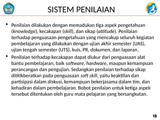 SISTEM PENILAIAN
 Penilaian dilakukan dengan memadukan tiga aspek pengetahuan
(knowledge), kecakapan (skill), dan sikap (attitude). Penilaian
terhadap penguasaan pengetahuan yang mencakup seluruh kegiatan
pembelajaran yang dilakukan dengan ujian akhir semester (UAS),
ujian tengah semester (UTS), kuis, PR, dokumen, dan laporan.
 Penilaian terhadap kecakapan dapat diukur dari penguasaan alat
bantu pembelajaran, baik software, hardware, maupun kemampuan
perancangan dan pengujian. Sedangkan penilaian terhadap sikap
dititikberatkan pada penguasaan soft skill, yaitu keaktifan dan
partisipasi dalam diskusi, kemampuan bekerjasama dalam tim, dan
kehadiran dalam pembelajaran. Bobot penilaian untuk ketiga aspek
tersebut ditentukan oleh guru mata pelajaran yang bersangkutan.
13
13
 