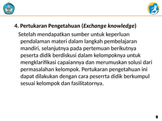 4. Pertukaran Pengetahuan (Exchange knowledge)
Setelah mendapatkan sumber untuk keperluan
pendalaman materi dalam langkah pembelajaran
mandiri, selanjutnya pada pertemuan berikutnya
peserta didik berdiskusi dalam kelompoknya untuk
mengklarifikasi capaiannya dan merumuskan solusi dari
permasalahan kelompok. Pertukaran pengetahuan ini
dapat dilakukan dengan cara peserrta didik berkumpul
sesuai kelompok dan fasilitatornya.
8
8
 
