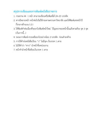 สรุปการเขียนและการพิมพ์หนังสือราชการ
1. กระดาษ A4 1 หน้า สามารถเขียนหรือพิมพ์ได้ 24–25 บรรทัด
2. หากมีหลายหน้า หน้าต่อไปไม่ใช้กระดาษตรามหาวิทยาลัย และให้พิมพ์เลขหน้าไว้
กึ่งกลางด้านบน (-2-)
3. ให้พิมพ์คาต่อเนื่องที่จะยกไปพิมพ์หน้าใหม่ ไว้มุมขวาของหน้านั้นแล้วตามด้วย จุด 3 จุด
(/ในการนี้...)
4. ระยะการพิมพ์ ควรเหลือยกไปอย่างน้อย 2 บรรทัด ก่อนคาลงท้าย
5. การใช้คาย่อหนังสือเวียน “ว” ไม่มีจุด เว้นวรรค 1 เคาะ
6. ไม่ใช้คาว่า “ทาง” นาหน้าชื่อหน่วยงาน
7. หน้าคานาหน้าชื่อต้องเว้นวรรค 1 เคาะ
 