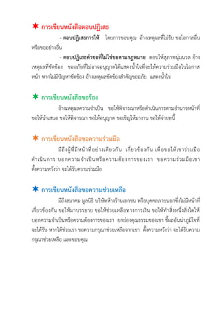  การเขียนหนังสือตอบปฏิเสธ
- ตอบปฏิเสธการให้ โดยการขอบคุณ อ้างเหตุผลที่ไม่รับ ขอโอกาสอื่น
หรือขออย่างอื่น
- ตอบปฏิเสธคาขอที่ไม่ใช่ขอตามกฎหมาย ตอบให้สุภาพนุ่มนวล อ้าง
เหตุผลที่ขัดข้อง ขออภัยที่ไม่อาจอนุญาตได้แสดงน้าใจที่จะให้ความร่วมมือในโอกาส
หน้า หากไม่มีปัญหาขัดข้อง อ้างเหตุผลขัดข้องสาคัญขออภัย แสดงน้าใจ
 การเขียนหนังสือขอร้อง
อ้างเหตุผลความจาเป็น ขอให้พิจารณาหรือดาเนินการตามอานาจหน้าที่
ขอให้นาเสนอ ขอให้พิจารณา ขอให้อนุญาต ขอเชิญให้มางาน ขอให้จ่ายหนี้
 การเขียนหนังสือขอความร่วมมือ
มีถึงผู้ที่มีหน้าที่อย่างเดียวกัน เกี่ยวข้องกัน เพื่อขอให้เขาร่วมมือ
ดาเนินการ บอกความจาเป็นหรือความต้องการของเรา ขอความร่วมมือเขา
ตั้งความหวังว่า จะได้รับความร่วมมือ
 การเขียนหนังสือขอความช่วยเหลือ
มีถึงสมาคม มูลนิธิ บริษัทห้างร้านเอกชน หรือบุคคลภายนอกซึ่งไม่มีหน้าที่
เกี่ยวข้องกัน ขอให้มาบรรยาย ขอให้ช่วยเหลือทางการเงิน ขอให้ทาสิ่งหนึ่งสิ่งใดให้
บอกความจาเป็นหรือความต้องการของเรา ยกย่องคุณธรรมของเขา ชี้ผลอันน่าภูมิใจที่
จะได้รับ หากได้ช่วยเรา ขอความกรุณาช่วยเหลือจากเขา ตั้งความหวังว่า จะได้รับความ
กรุณาช่วยเหลือ และขอบคุณ
 