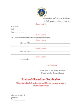 สถาบันชีววิทยาศาสตร์โมเลกุล มหาวิทยาลัยมหิดล
โทรศัพท์ I+20 ต่อ ......... โทรสาร 0 2441 1013
เว้นระยะ 1 บรรทัด
ที่ อว 78.22/
วันที่ ………………………
เรื่อง ...........................
เว้นระยะ 1 บรรทัด
เรียน อธิการบดีมหาวิทยาลัยมหิดล/ส่วนงานภายในมหาวิทยาลัยมหิดล
เว้นระยะ 1 บรรทัด
(ข้อความหนังสือ).......................................................................................................................
……………………………………………………………………………………………………………………………………………………………
เว้นระยะ 1 บรรทัด
(ข้อความหนังสือ).......................................................................................................................
……………………………………………………………………………………………………………………………………………………………
เว้นระยะ 1 บรรทัด
จึงเรียนมาเพื่อ....................
ตามความเหมาะสม
(ศาสตราจารย์ ดร. นพ.นรัตถพล เจริญพันธุ์)
ผู้อานวยการสถาบันชีววิทยาศาสตร์โมเลกุล
ตัวอย่างหนังสือภายในมหาวิทยาลัยมหิดล
(ใช้ในการจัดทาหนังสือถึงอธิการบดี/รองอธิการบดี/ผู้อานวยการกอง และส่วนงานต่าง ๆ
ภายในมหาวิทยาลัยมหิดล)
หน่วย/งาน/ศูนย์/กลุ่มสาขาวิชา
ผู้ประสานงาน...................................
E-mail………………………………………
 