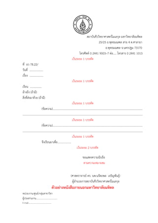 สถาบันชีววิทยาศาสตร์โมเลกุล มหาวิทยาลัยมหิดล
25/25 ถ.พุทธมณฑล สาย 4 ต.ศาลายา
อ.พุทธมณฑล จ.นครปฐม 73170
โทรศัพท์ 0 2441 9003–7 ต่อ..... โทรสาร 0 2441 1013
เว้นระยะ 1 บรรทัด
ที่ อว 78.22/
วันที่ ………………..
เรื่อง ....................
เว้นระยะ 1 บรรทัด
เรียน .................
อ้างถึง (ถ้ามี)
สิ่งที่ส่งมาด้วย (ถ้ามี)
เว้นระยะ 1 บรรทัด
(ข้อความ)...................................................................................................................................
……………………………………………………………………………………………………………………………………………………………
เว้นระยะ 1 บรรทัด
(ข้อความ)...................................................................................................................................
……………………………………………………………………………………………………………………………………………………………
เว้นระยะ 1 บรรทัด
จึงเรียนมาเพื่อ....................
เว้นระยะ 2 บรรทัด
ขอแสดงความนับถือ
ตามความเหมาะสม
(ศาสตราจารย์ ดร. นพ.นรัตถพล เจริญพันธุ์)
ผู้อานวยการสถาบันชีววิทยาศาสตร์โมเลกุล
ตัวอย่างหนังสือภายนอกมหาวิทยาลัยมหิดล
หน่วย/งาน/ศูนย์/กลุ่มสาขาวิชา
ผู้ประสานงาน...................................
E-mail………………………………………
 