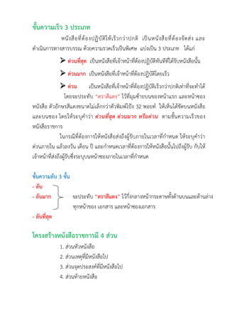 ชั้นความเร็ว 3 ประเภท
หนังสือที่ต้องปฏิบัติให้เร็วกว่าปกติ เป็นหนังสือที่ต้องจัดส่ง และ
ดาเนินการทางสารบรรณ ด้วยความรวดเร็วเป็นพิเศษ แบ่งเป็น 3 ประเภท ได้แก่
 ด่วนที่สุด เป็นหนังสือที่เจ้าหน้าที่ต้องปฏิบัติทันทีที่ได้รับหนังสือนั้น
 ด่วนมาก เป็นหนังสือที่เจ้าหน้าที่ต้องปฏิบัติโดยเร็ว
 ด่วน เป็นหนังสือที่เจ้าหน้าที่ต้องปฏิบัติเร็วกว่าปกติเท่าที่จะทาได้
โดยจะประทับ “ตราสีแดง” ไว้ที่มุมซ้ายบนของหน้าแรก และหน้าซอง
หนังสือ ตัวอักษรสีแดงขนาดไม่เล็กกว่าตัวพิมพ์โป้ง 32 พอยท์ ให้เห็นได้ชัดบนหนังสือ
และบนซอง โดยให้ระบุคาว่า ด่วนที่สุด ด่วนมาก หรือด่วน ตามชั้นความเร็วของ
หนังสือราชการ
ในกรณีที่ต้องการให้หนังสือส่งถึงผู้รับภายในเวลาที่กาหนด ให้ระบุคาว่า
ด่วนภายใน แล้วลงวัน เดือน ปี และกาหนดเวลาที่ต้องการให้หนังสือนั้นไปถึงผู้รับ กับให้
เจ้าหน้าที่ส่งถึงผู้รับซึ่งระบุบนหน้าซองภายในเวลาที่กาหนด
ชั้นความลับ 3 ชั้น
- ลับ
- ลับมาก จะประทับ “ตราสีแดง” ไว้กึ่งกลางหน้ากระดาษทั้งด้านบนและด้านล่าง
ทุกหน้าของ เอกสาร และหน้าซองเอกสาร
- ลับที่สุด
โครงสร้างหนังสือราชการมี 4 ส่วน
1. ส่วนหัวหนังสือ
2. ส่วนเหตุที่มีหนังสือไป
3. ส่วนจุดประสงค์ที่มีหนังสือไป
4. ส่วนท้ายหนังสือ
 