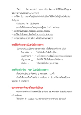 “ใคร่” มีความหมายว่า “อยาก” หรือ “ต้องการ” ซึ่งให้นัยยะที่ไม่สุภาพ
ไม่มีความจาเป็นต้องใช้ในภาษาราชการ
6. การใช้คา ไป - มา ส่วนใหญ่มักจะใช้สลับกันวิธีการใช้ให้คานึงถึงผู้รับหนังสือเป็น
สาคัญ เช่น
จึงเรียนท่าน “ไป” เป็นวิทยากร
สถาบันชีววิทยาศาสตร์โมเลกุลขอส่งผู้แทน “มา” ร่วมประชุม
7. ควรใช้คาในลักษณะ คาขอร้อง มากกว่า คาบังคับ
8. ควรใช้คาในลักษณะ คาเสริมสร้าง มากกว่า คาทาลาย
9. ควรใส่หางเสียงลงท้ายประโยค เพื่อให้คนอ่านประทับใจ
การใช้เครื่องหมายในหนังสือราชการ
ในภาษาไทยนิยมใช้เครื่องหมายบางชนิด เพื่อสื่อความให้ชัดเจน ได้แก่
ไปยาลน้อย ฯ ใช้กับสิ่งเดียวกันที่เขียนไม่จบ
อัญญประกาศ “__” เครื่องหมายคาพูด ใช้เมื่อต้องการคัดลอกข้อความ
สัญประกาศ __ ขีดเส้นใต้ ใช้เมื่อต้องการเน้นข้อความ
ยัติภังค์ - ใช้ในกรณีตัดคาระหว่างบรรทัด
การกั้นหน้า ซ้าย - ขวา ในหนังสือราชการ
กั้นหน้าด้านซ้ายมือ (กั้นหน้า) 3 เซนติเมตร ~ 1.5 นิ้ว
กั้นหน้าด้านขวามือ (กั้นหลัง) 2 เซนติเมตร ~ 1 นิ้ว (ไม่เคร่งครัดแต่ไม่ควร
น้อยกว่า 2 เซนติเมตร)
ขนาดตรามหาวิทยาลัยและตัวอักษร
ขนาดตรามหาวิทยาลัยมหิดลที่ใช้ มี 3 ขนาด 2.5 เซนติเมตร 3 เซนติเมตร และ
4.5 เซนติเมตร
ใช้ตัวอักษร TH Sarabun New ขนาดตัวอักษรมาตรฐานคือ 16 พอยต์
 