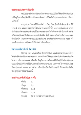 วรรคตอนและการย่อหน้า
ระเบียบสานักนายกรัฐมนตรีฯ กาหนดรูปแบบไว้โดยใช้พิมพ์ดีดเป็นเกณฑ์
แต่ปัจจุบันส่วนใหญ่พิมพ์ด้วยเครื่องคอมพิวเตอร์ ทาให้เกิดปัญหาหลายประการ ซึ่งควร
แก้ไขดังนี้
ตามรูปแบบกาหนดไว้ว่า หลังคาว่า เรื่อง เรียน อ้างถึง สิ่งที่ส่งมาด้วย ให้
วรรค 2 เคาะ และย่อหน้าทุกครั้งให้เว้น 10 เคาะ ทั้งนี้ 1 เคาะของพิมพ์ดีดเท่ากับ 1
ตัวอักษร แต่เคาะของคอมพิวเตอร์มีขนาดประมาณครึ่งตัวอักษรเท่านั้น ในการพิมพ์ด้วย
เครื่องคอมพิวเตอร์จึงต้องเคาะมากกว่าพิมพ์ดีด ทั้งนี้ ควรวรรคในส่วนหัว 3 เคาะ และ
ส่วนย่อหน้า 18 เคาะ ประมาณ 2.25 เซนติเมตร สาหรับตัวอักษรขนาด 16 พอยต์ ซึ่ง
คอมพิวเตอร์สามารถตั้งย่อหน้าหรือ TAB ได้ตามต้องการ
หมายเลขโทรศัพท์ โทรสาร
ใช้คาย่อ โทร. แทนโทรศัพท์ ปัจจุบันใช้โทร. และโทรสาร หรือจะใช้คาว่า
โทรศัพท์คาเต็มก็น่าจะเหมาะสมกว่า เพราะสื่อสารได้ชัดเจนและเป็นคาเต็มเช่นเดียวกับ
โทรสาร ทั้งกรุงเทพและต่างจังหวัด ปัจจุบันราชการกาหนดให้ใช้ได้ดังนี้ เช่น ๐ ๒๒๘๒
๒๖๙๔ โดยไม่ใช้ขีด จะใช้ขีดเฉพาะเมื่อมีหลายหมายเลข นอกจากนี้ ปัจจุบันมักมีที่อยู่
อีเมล (e-mail) ของหน่วยงานด้วย แม้ระเบียบยังไม่ได้กาหนดไว้ ก็น่าจะเติมได้ เพื่อ
ประโยชน์ในการสื่อสารในยุคนี้
การจาแนกหัวข้อย่อย 4 ชั้น
ชั้นต้น 1.
ชั้นลูก 1.1
ชั้นหลาน 1.1.1
ชั้นเหลน 1.1.1
หากเป็น ข้อ 1 (จะไม่มีจุดข้างหลังตัวเลข)
 