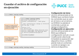 Direccionamiento IP 11
Guardar el archivo de configuración
en ejecución
Configuración de inicio:
archivo almacenado en la
NVRAM que contiene todos
los comandos que se usan
en el inicio o en el reinicio.
La NVRAM no pierde el
contenido cuando se
apaga el dispositivo.
Configuración en ejecución:
archivo almacenado en la
RAM que refleja la
configuración actual y cuya
modificación afecta de
inmediato la operación del
dispositivo Cisco. La RAM
pierde todo el contenido
cuando se apaga o se
reinicia el dispositivo.
 