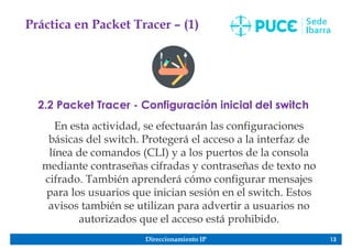 Direccionamiento IP 13
Práctica en Packet Tracer – (1)
2.2 Packet Tracer - Configuración inicial del switch
En esta actividad, se efectuarán las configuraciones
básicas del switch. Protegerá el acceso a la interfaz de
línea de comandos (CLI) y a los puertos de la consola
mediante contraseñas cifradas y contraseñas de texto no
cifrado. También aprenderá cómo configurar mensajes
para los usuarios que inician sesión en el switch. Estos
avisos también se utilizan para advertir a usuarios no
autorizados que el acceso está prohibido.
 