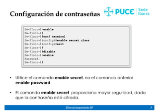 Direccionamiento IP 7
Configuración de contraseñas
• Utilice el comando enable secret, no el comando anterior
enable password.
• El comando enable secret proporciona mayor seguridad, dado
que la contraseña está cifrada.
 