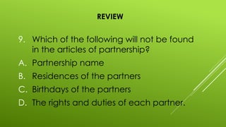 REVIEW
9. Which of the following will not be found
in the articles of partnership?
A. Partnership name
B. Residences of the partners
C. Birthdays of the partners
D. The rights and duties of each partner.
 
