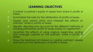 LEARNING OBJECTIVES
1. Contrast a partner’s equity in assets from share in profits or
losses.
2. Summarize the rules for the distribution of profits or losses.
3. Explain prior period errors and interpret the effects on
partners’ share in profits or losses.
4. Identify, describe and account for the different methods of
dividing partnership profits or losses based on agreement.
5. Ascertain the effects of using original, beginning, ending
and average capitals on the partners’ share in profits or
losses.
6. Show the treatment of interest on capital, partners’ salaries
and bonus in the distribution of profits or losses.
 