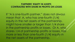 PARTNERS’ EQUITY IN ASSETS
CONTRASTED WITH SHARE IN PROFITS OR LOSSES
If “A is one-fourth partner,” does not always
mean that A, who has one-fourth (1/4)
equity in the net assets of the partnership,
might have smaller or larger than 1/4 share
in the partnership profits or losses. Or A, who
shares 1/4 of partnership profits or losses, has
more or less than one-fourth (1/4) equity in
the net assets of the partnership.
 