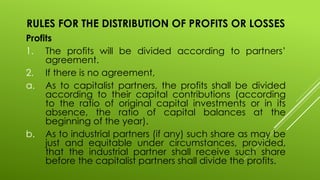 RULES FOR THE DISTRIBUTION OF PROFITS OR LOSSES
Profits
1. The profits will be divided according to partners’
agreement.
2. If there is no agreement,
a. As to capitalist partners, the profits shall be divided
according to their capital contributions (according
to the ratio of original capital investments or in its
absence, the ratio of capital balances at the
beginning of the year).
b. As to industrial partners (if any) such share as may be
just and equitable under circumstances, provided,
that the industrial partner shall receive such share
before the capitalist partners shall divide the profits.
 