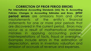 CORRECTION OF PRIOR PERIOD ERRORS
Per International Accounting Standards (IAS) No. 8, Accounting
Policies, Changes in Accounting Estimates and Errors, prior
period errors are omissions from and other
misstatements of the entity’s financial
statements for one or more prior periods that
are discovered in the current period. Errors may
occur as a result of mathematical mistakes,
mistakes in applying accounting policies,
misinterpretations of facts, fraud or oversights.
Examples include errors in the estimation of
depreciation, errors in inventory valuation and
omission of accruals of revenue and expenses.
 