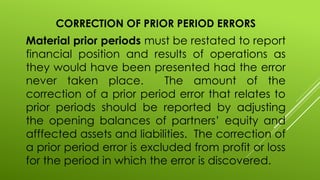 CORRECTION OF PRIOR PERIOD ERRORS
Material prior periods must be restated to report
financial position and results of operations as
they would have been presented had the error
never taken place. The amount of the
correction of a prior period error that relates to
prior periods should be reported by adjusting
the opening balances of partners’ equity and
afffected assets and liabilities. The correction of
a prior period error is excluded from profit or loss
for the period in which the error is discovered.
 
