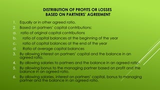DISTRIBUTION OF PROFITS OR LOSSES
BASED ON PARTNERS’ AGREEMENT
1. Equally or in other agreed ratio.
2. Based on partners’ capital contributions:
a. ratio of original capital contributions
b. ratio of capital balances at the beginning of the year
c. ratio of capital balances at the end of the year
d. Ratio of average capital balances
3. By allowing interest on partners’ capital and the balance in an
agreed ratio.
4. By allowing salaries to partners and the balance in an agreed ratio.
5. By allowing bonus to the managing partner based on profit and the
balance in an agreed ratio.
6. By allowing salaries, interest on partners’ capital, bonus to managing
partner and the balance in an agreed ratio.
 