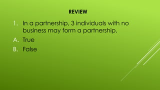 REVIEW
1. In a partnership, 3 individuals with no
business may form a partnership.
A. True
B. False
 
