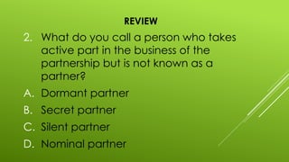 REVIEW
2. What do you call a person who takes
active part in the business of the
partnership but is not known as a
partner?
A. Dormant partner
B. Secret partner
C. Silent partner
D. Nominal partner
 