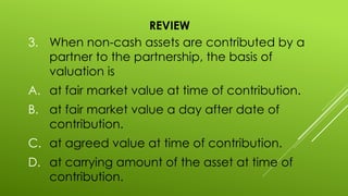 REVIEW
3. When non-cash assets are contributed by a
partner to the partnership, the basis of
valuation is
A. at fair market value at time of contribution.
B. at fair market value a day after date of
contribution.
C. at agreed value at time of contribution.
D. at carrying amount of the asset at time of
contribution.
 