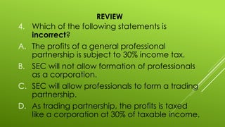 REVIEW
4. Which of the following statements is
incorrect?
A. The profits of a general professional
partnership is subject to 30% income tax.
B. SEC will not allow formation of professionals
as a corporation.
C. SEC will allow professionals to form a trading
partnership.
D. As trading partnership, the profits is taxed
like a corporation at 30% of taxable income.
 