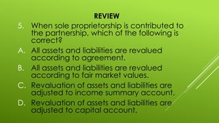 REVIEW
5. When sole proprietorship is contributed to
the partnership, which of the following is
correct?
A. All assets and liabilities are revalued
according to agreement.
B. All assets and liabilities are revalued
according to fair market values.
C. Revaluation of assets and liabilities are
adjusted to income summary account.
D. Revaluation of assets and liabilities are
adjusted to capital account.
 