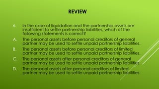 REVIEW
6. In the case of liquidation and the partnership assets are
insufficient to settle partnership liabilities, which of the
following statements is correct?
A. The personal assets before personal creditors of general
partner may be used to settle unpaid partnership liabilities.
B. The personal assets before personal creditors of limited
partner may be used to settle unpaid partnership liabilities.
C. The personal assets after personal creditors of general
partner may be used to settle unpaid partnership liabilities.
D. The personal assets after personal creditors of limited
partner may be used to settle unpaid partnership liabilities.
 
