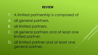 REVIEW
7. A limited partnership is composed of
A. all general partners.
B. all limited partners.
C. all general partners and at least one
limited partner.
D. all limited partner and at least one
general partner.
 