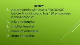 REVIEW
8. A partnership with assets P20,000,000
before financing and has 120 employees
is considered as
A. micro enterprise.
B. small enterprise.
C. medium enterprise.
D. large enterprise.
 