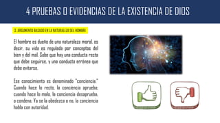 4 PRUEBAS O EVIDENCIAS DE LA EXISTENCIA DE DIOS
3. ARGUMENTO BASADO EN LA NATURALEZA DEL HOMBRE
El hombre es dueño de una naturaleza moral, es
decir, su vida es regulada por conceptos del
bien y del mal. Sabe que hay una conducta recta
que debe seguirse, y una conducta errónea que
debe evitarse.
Ese conocimiento es denominado "conciencia."
Cuando hace lo recto, la conciencia aprueba;
cuando hace lo malo, la conciencia desaprueba,
o condena. Ya se la obedezca o no, la conciencia
habla con autoridad.
 
