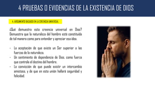 4 PRUEBAS O EVIDENCIAS DE LA EXISTENCIA DE DIOS
4. ARGUMENTO BASADO EN LA CREENCIA UNIVERSAL
¿Qué demuestra esta creencia universal en Dios?
Demuestra que la naturaleza del hombre está constituida
de tal manera como para entender y apreciar esa idea.
- La aceptación de que existe un Ser superior a las
fuerzas de la naturaleza.
- Un sentimiento de dependencia de Dios, como fuerza
que controla el destino del hombre.
- La convicción de que puede existir un intercambio
amistoso, y de que en esta unión hallará seguridad y
felicidad.
 