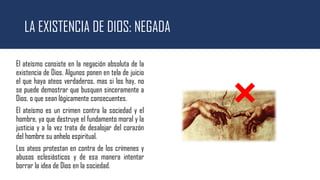 LA EXISTENCIA DE DIOS: NEGADA
El ateísmo consiste en la negación absoluta de la
existencia de Dios. Algunos ponen en tela de juicio
el que haya ateos verdaderos, mas si los hay, no
se puede demostrar que busquen sinceramente a
Dios, o que sean lógicamente consecuentes.
El ateísmo es un crimen contra la sociedad y el
hombre, ya que destruye el fundamento moral y la
justicia y a la vez trata de desalojar del corazón
del hombre su anhelo espiritual.
Los ateos protestan en contra de los crímenes y
abusos eclesiásticos y de esa manera intentar
borrar la idea de Dios en la sociedad.
 