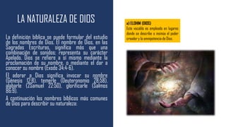 LA NATURALEZA DE DIOS
La definición bíblica se puede formular del estudio
de los nombres de Dios. El nombre de Dios, en las
Sagradas Escrituras, significa más que una
combinación de sonidos; representa su carácter
Apelado. Dios se refiere a sí mismo mediante la
proclamación de su nombre, o mediante el dar a
conocer su nombre (Éxodo 34:4-6).
El adorar a Dios significa invocar su nombre
(Génesis 12:8), temerle (Deuteronomio 28:58),
alabarle (2Samuel 22:50), glorificarle (Salmos
86:9).
A continuación los nombres bíblicos más comunes
de Dios para describir su naturaleza:
a) ELOHIM (DIOS)
Este vocablo es empleado en lugares
donde se describe o insinúa el poder
creador y la omnipotencia de Dios.
 