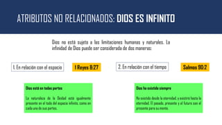ATRIBUTOS NO RELACIONADOS: DIOS ES INFINITO
Dios no está sujeto a las limitaciones humanas y naturales. La
infinidad de Dios puede ser considerada de dos maneras:
Salmos 90:2
1. En relación con el espacio 2. En relación con el tiempo
1 Reyes 8:27
Dios está en todas partes
La naturaleza de la Deidad está igualmente
presente en el todo del espacio infinito, como en
cada una de sus partes.
Dios ha existido siempre
Ha existido desde la eternidad, y existirá hasta la
eternidad. El pasado, presente y el futuro son el
presente para su mente.
 