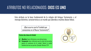 ATRIBUTOS NO RELACIONADOS: DIOS ES UNO
Este atributo es la base fundamental de la religión del Antiguo Testamento, y el
mensaje distintivo, característico a un mundo que adoraba a muchos dioses falsos.
¿Qué ocurre con la Trinidad que
conocemos en el Nuevo Testamento?
Existen dos clases de Unidad
a) Absoluta: hace referencia a una sola persona.
b) Compuesta: hace referencia que la unión de las partes
genera la existencia de la unidad. Desde la unidad
también derivan sus partes. Ejemplo: Génesis 2:24
 