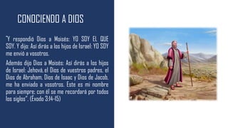 CONOCIENDO A DIOS
“Y respondió Dios a Moisés: YO SOY EL QUE
SOY. Y dijo: Así dirás a los hijos de Israel: YO SOY
me envió a vosotros.
Además dijo Dios a Moisés: Así dirás a los hijos
de Israel: Jehová,el Dios de vuestros padres, el
Dios de Abraham, Dios de Isaac y Dios de Jacob,
me ha enviado a vosotros. Este es mi nombre
para siempre; con él se me recordará por todos
los siglos”. (Éxodo 3:14-15)
 