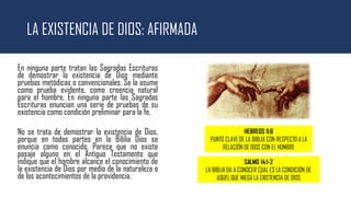 LA EXISTENCIA DE DIOS: AFIRMADA
En ninguna parte tratan las Sagradas Escrituras
de demostrar la existencia de Dios mediante
pruebas metódicas o convencionales. Se la asume
como prueba evidente, como creencia natural
para el hombre. En ninguna parte las Sagradas
Escrituras enuncian una serie de pruebas de su
existencia como condición preliminar para la fe.
No se trata de demostrar la existencia de Dios,
porque en todas partes en la Biblia Dios se
enuncia como conocido. Parece que no existe
pasaje alguno en el Antiguo Testamento que
indique que el hombre alcance el conocimiento de
la existencia de Dios por medio de la naturaleza o
de los acontecimientos de la providencia.
HEBREOS 11:6
PUNTO CLAVE DE LA BIBLIA CON RESPECTO A LA
RELACIÓN DE DIOS CON EL HOMBRE
SALMO 14:1-2
LA BIBLIA DA A CONOCER CUAL ES LA CONDICIÓN DE
AQUEL QUE NIEGA LA EXISTENCIA DE DIOS
 
