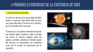4 PRUEBAS O EVIDENCIAS DE LA EXISTENCIA DE DIOS
1. ARGUMENTO BASADO EN LA CREACIÓN
La razón nos dice que el universo debe de haber
tenido un comienzo. Todo efecto debe de tener
una causa adecuada. El universo es un efecto y
por lo tanto debe tener una causa.
El universo es una enorme extensión de espacio
que contiene toda la materia y toda la energía
que existe. El universo contiene todas las
galaxias, estrellas y planetas. El tamaño exacto
del universo es desconocido. Los científicos
creen que el universo se encuentran aún en
expansión.
 