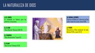 LA NATURALEZA DE DIOS
c) EL (DIOS)
Es empleado en hebreo para las
palabras compuestas.
EL-ELYON
“Dios Altísimo” Génesis 14:18-20
EL-SHADDAI
“Dios Omnipotente” Éxodo 6:3
EL-OLAM
“Dios Eterno” Génesis 21:33
d) ADONAI (SEÑOR)
Expresa el Gobierno y Dominio de Dios
sobre todas las cosas. Isaías 10:16
e) PADRE
Demuestra al Dios productor de todo.
Hechos 17:28 y Juan 1:12-13
 