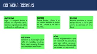CREENCIAS ERRÓNEAS
AGNOSTICISMO
Niega a la inteligencia humana la
capacidad para comprender lo divino,
no afirma o niega la existencia de Dios
mientras esto no sea demostrado.
POLITEISMO
Adoración establecida a distintos
dioses o criaturas. Se basa en que el
universo es gobernado por varios
dioses.
PANTEISMO
Sistema filosófico o religioso de los
que creen que la totalidad del universo
es Dios. Confunde a Dios con la
naturaleza.
MATERIALISMO
Concepción del mundo según la cual
no hay otra realidad que la material.
Somos materia y estamos formados
como una maquinaria que funciona.
DEÍSMO
Corriente del pensamiento que cree
en la existencia de Dios, pero utiliza la
razón para poderlo comprender.
Existe un Dios universal pero dejó las
leyes naturales para regir el mundo.
 