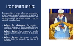 LOS ATRIBUTOS DE DIOS
Puesto que Dios es un ser infinito, es imposible para
criatura alguna conocerle exactamente tal cual es. No
obstante, se ha dignado amorosamente referirse a sí
mismo en un idioma que podemos entender, y eso está
contenido en las Escrituras.
- Atributos No relacionados: Corresponden a
aquellos atributos que no tienen relación alguna con
la creación y demuestran la naturaleza interior de él.
- Atributos Activos: Corresponden a aquellos
atributos que demuestran la relación de Dios con el
universo.
- Atributos Morales: Corresponden a aquellos
atributos donde Dios demuestra su trato con la
humanidad.
 